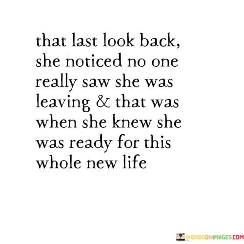 In this poignant description, a woman takes a last look back as she leaves, realizing that no one truly noticed her departure. This realization marks a turning point for her, indicating that she is prepared for a whole new chapter in her life.

"That last look back, she noticed no one really saw she was leaving, and that was when she knew she was ready for this whole new life."

The phrase portrays a significant moment of self-discovery and independence for the woman. It suggests that she has reached a level of maturity and courage, recognizing that her journey forward may not be noticed or acknowledged by others, yet she is still determined to embrace the changes ahead.