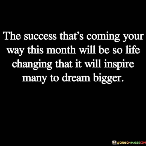 This statement is filled with optimism and anticipation, suggesting that the success expected in the upcoming month will be so remarkable that it will serve as a source of inspiration for others to aim higher and dream bigger.

"The Success That's Coming Your Way This Month" implies a sense of confidence and expectation regarding a significant achievement or breakthrough. It signifies that something truly exceptional is on the horizon.

The statement also emphasizes the transformative power of this success, indicating that it will be "life-changing." This suggests that the impact of the achievement will go beyond personal gains and motivate others to set higher goals for themselves.