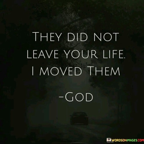 The quote "They did not leave your life; I moved them" suggests a perspective that attributes changes in one's relationships or life circumstances to a higher power or a divine force. It implies that the movement or removal of certain people or elements from one's life is not random or arbitrary but rather orchestrated by a greater purpose.

In this context, the "I" in the quote likely refers to a higher power, such as God or the universe, taking an active role in the events of one's life. It suggests that these changes are not the result of chance or human actions alone but are guided by a divine plan or wisdom.

The quote encourages individuals to trust in the idea that the rearrangement or shifting of people and circumstances in their lives serves a greater purpose, even if it may not be immediately apparent. It invites a sense of faith and surrender to the belief that there is a plan at work, and those changes are part of a larger, meaningful journey. Ultimately, it encourages acceptance and the understanding that sometimes, what appears as loss or departure may be a redirection towards a more significant and purposeful path.