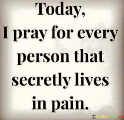 The quote "Today I pray for every person that secretly lives in pain" reflects a compassionate and empathetic sentiment. It speaks to the desire to acknowledge and support those who may be silently suffering, either emotionally, mentally, or physically.

In a world where many individuals may mask their pain or struggle with inner turmoil in silence, this quote encourages a spirit of empathy and unity. It invites us to take a moment to extend our thoughts and prayers to those who may be battling their demons behind closed doors.

This quote highlights the power of prayer and positive intentions as a means of reaching out to others, even when we may not know the specifics of their pain. It underscores the importance of kindness, understanding, and the recognition that we all have our hidden struggles.