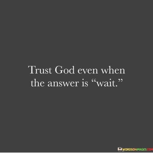 The quote "Trust God even when the answer is wait" emphasizes the importance of patience, faith, and unwavering trust in a higher power, even when we do not receive immediate or desired outcomes to our prayers or questions.

In life, we often encounter situations where we seek guidance, solutions, or blessings, but instead of an immediate "yes" or the outcome we hoped for, we are met with a "wait." This quote reminds us that during these moments, it is crucial to maintain our trust in God's plan and timing.

Trusting in God when the answer is "wait" requires us to have faith that there is a purpose and a greater plan at work. It encourages us to embrace the waiting period as an opportunity for personal growth, learning, and preparation for what lies ahead. Sometimes, the delay is a necessary part of our journey, and God's timing is always perfect, even if it doesn't align with our own desires or expectations.