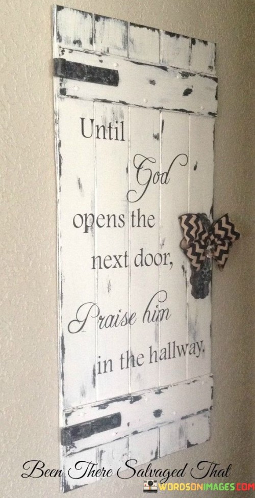 The quote "Until God opens the next door, praise Him in the hallway" is a powerful reminder to maintain faith and gratitude even in times of waiting or uncertainty. It suggests that when we find ourselves in a transitional phase of life, metaphorically represented as the "hallway," we should continue to express thanks and reverence to a higher power, regardless of our current circumstances.

In moments of transition, it's easy to become impatient or discouraged. However, this quote encourages us to see these transitional periods as opportunities for personal growth, reflection, and strengthening our connection with the divine. By praising and trusting God in the hallway, we acknowledge His presence and guidance in our lives, even when we haven't reached our desired destination.

Ultimately, this quote underscores the importance of gratitude and faith as sources of inner strength during times of uncertainty. It teaches us to find joy and purpose in the journey itself, knowing that God's timing and plan are always perfect, and the next open door is just a matter of time.