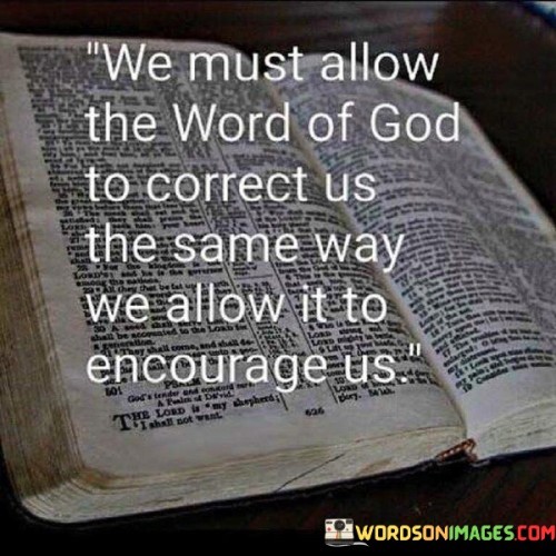 The quote "We must allow the Word of God to correct us the same way we allow it to encourage us" emphasizes the importance of not only finding inspiration and encouragement in religious texts but also being open to correction and guidance from them.

It suggests that individuals should approach the teachings and principles found in religious scriptures with a willingness to examine their own beliefs, behaviors, and actions critically. Just as people seek solace and motivation from the Word of God, they should also be receptive to its capacity to point out areas where personal growth, change, or correction is needed.

In essence, this quote underscores the idea that a balanced and sincere relationship with one's faith involves not just taking comfort in the positive messages but also being humble and open to the transformative power of religious teachings. It encourages self-reflection and a commitment to living in alignment with one's faith's principles.