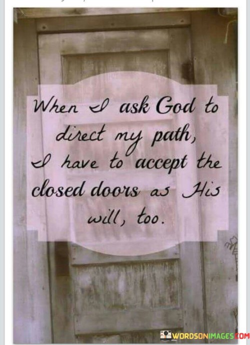 The quote "When I ask God to direct my path, I have to accept the closed doors as His will too" highlights the concept of surrendering to God's plan and trusting His guidance even when things don't go as expected. It implies that when individuals seek God's direction in their lives, they should be prepared to accept not only the open doors and opportunities but also the closed doors and setbacks as part of God's divine plan.

This quote encourages humility and faith in the face of adversity. It suggests that even when circumstances appear unfavorable or obstacles arise, individuals should maintain their trust in God's wisdom and believe that He knows what is best for them. Closed doors may be seen as a redirection toward a better path or as a way of protecting individuals from potential harm or wrong choices.

In essence, this quote reminds people that seeking God's guidance is not only about achieving personal desires but also about aligning one's life with God's purpose, even if it means accepting disappointments and setbacks along the way.