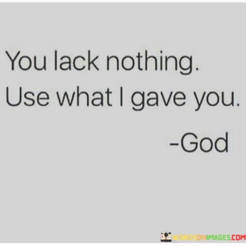 The quote "You lack nothing. Use what I gave you" conveys the message that individuals possess the necessary resources, talents, and abilities to fulfill their purpose and achieve their goals in life. It encourages people to recognize and appreciate their inherent potential and the gifts they've been endowed with.

This quote reminds individuals that they shouldn't underestimate themselves or constantly seek external validation or resources. Instead, it urges them to have faith in their abilities and to make the most of the talents and opportunities they've been granted. It's a call to action, encouraging individuals to use their unique strengths and qualities to make a positive impact on their lives and the lives of others.

In essence, this quote is a reminder of self-empowerment and self-belief. It emphasizes that each person has the capacity to create, contribute, and thrive based on their own inherent qualities and potential. It's a message of confidence and encouragement to harness one's abilities and take proactive steps toward their aspirations and dreams.