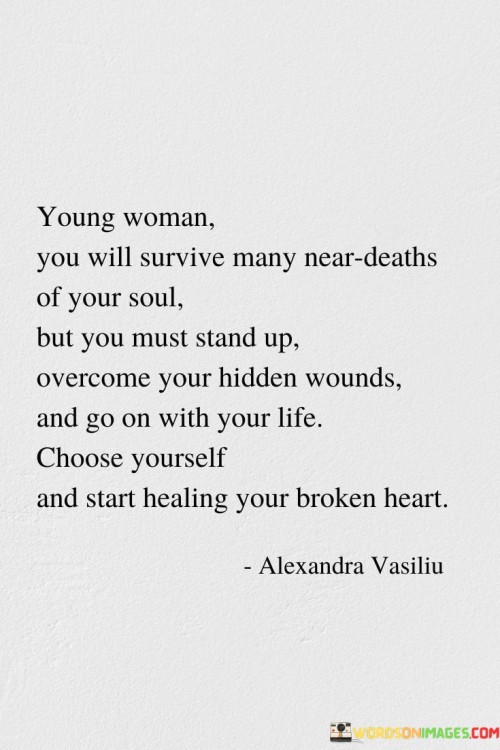 This heartfelt message addresses a young woman, acknowledging the challenges she may face and the emotional struggles she may endure. It encourages her to find strength and resilience to overcome the difficulties in her life.

"Young woman, you will survive many near deaths of your soul, but you must stand up, overcome your hidden wounds, and go on with your life. Choose yourself and start healing your broken heart."

The phrase implies that the young woman will encounter various hardships and emotional trials, which may feel like her soul is being tested. However, the message emphasizes that she has the inner strength to endure and rise above these experiences.