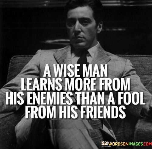 The quote "a wise man learns more from his enemies than a fool from his friends" conveys the idea that adversaries can offer valuable insights, whereas friends might provide comfort without constructive critique. A wise person's openness to opposing perspectives fosters personal growth and better decision-making.

The quote emphasizes the value of diversity in learning. Enemies challenge viewpoints, prompting critical thinking and adaptation. In contrast, friends may avoid confrontation, hindering genuine personal development by maintaining a comfortable, unchallenging environment.

Ultimately, the quote underscores the importance of humility and openness to criticism. Wisdom is shown through the ability to recognize the potential for growth even in difficult relationships. It encourages a mindset that appreciates the lessons that adversity can provide, acknowledging that self-improvement often stems from facing opposition and adversity.