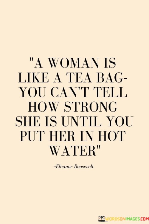 The statement draws an analogy between a woman and a tea bag, implying that a woman's true strength and resilience are revealed during challenging times, just like the real strength of a tea bag is seen when it's immersed in hot water.

"A woman is like a tea bag; you can't tell how strong she is until you put her in hot water."

The phrase celebrates the inner strength and ability of women to handle difficult situations and rise above adversity. It suggests that when faced with challenges or "hot water," women display their true strength, courage, and determination.