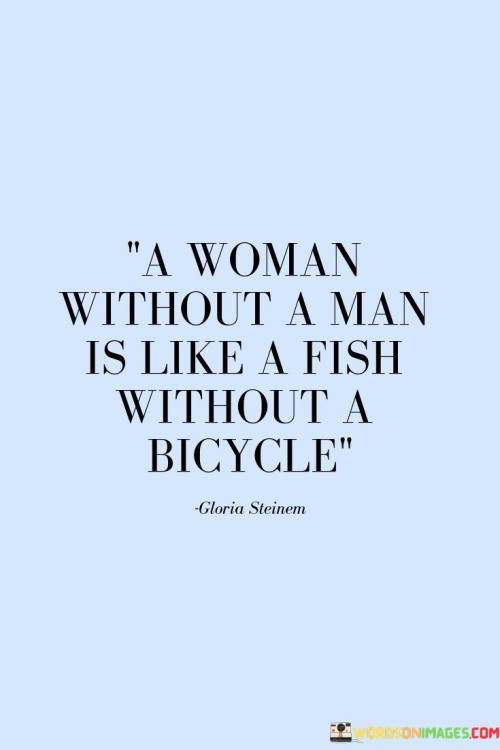 The phrase challenges the traditional notion that a woman's worth or fulfillment is dependent on having a romantic partner. It playfully contrasts the idea of a fish, which has no need for a bicycle since it can swim freely and independently, with a woman who can also thrive and be whole without relying on a man.

The comparison underscores the concept of self-reliance and empowerment for women, highlighting that they can lead fulfilling and meaningful lives on their own terms, with or without a romantic relationship.

Overall, this statement celebrates the idea of female independence and individuality, reminding us that women can be strong, self-sufficient, and complete without the need for a romantic partner. It encourages breaking free from societal expectations and embracing one's own path to happiness and fulfillment.