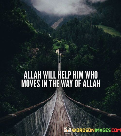 The quote "Allah Will Help Him Who Moves in the Way of Allah" reflects a fundamental principle in Islamic belief and practice. It emphasizes the idea that individuals who are committed to serving and obeying Allah (God) and who strive to follow the path of righteousness and faith will receive divine assistance and support.

This quote is rooted in the concept of Tawakkul, which means placing trust and reliance on Allah while taking action in accordance with Islamic teachings. It underscores the belief that when a person makes efforts to fulfill their religious obligations, engage in acts of kindness, seek knowledge, and live a life in accordance with Islamic values, Allah will guide and aid them in their endeavors.

In essence, "Allah Will Help Him Who Moves in the Way of Allah" encourages individuals to actively participate in their faith, embodying its principles and values in their actions and daily lives. It serves as a source of encouragement, reminding Muslims that their efforts to follow the path of Allah will not go unnoticed, and divine help and guidance will be with them as they strive to live a righteous and faithful life.