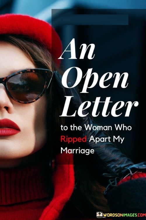 Dear [Name],

I hope this letter finds you well. I am writing to address the painful situation that has unfolded, the consequences of which have deeply affected my life and my marriage.

It is with a heavy heart that I must acknowledge the role you played in tearing apart my marriage. While I understand that relationships are complex and involve multiple factors, I cannot overlook the impact of your involvement in this matter.

Infidelity and betrayal are excruciating experiences to endure, and I have been forced to confront the pain and heartbreak caused by your actions. The trust I had in my partner was shattered, leaving me feeling vulnerable and broken.
 
Sincerely,

[Your Name]