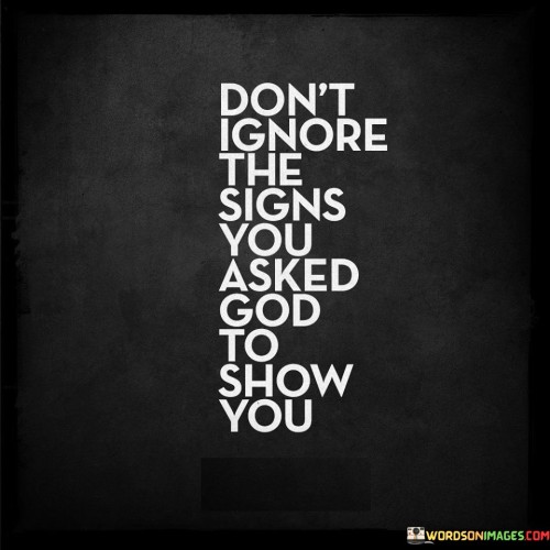 The quote "Don't ignore the signs you asked God to show you" conveys a profound message about the importance of paying attention to divine guidance and being receptive to the answers to one's prayers or requests.

Many people turn to God or a higher power for guidance, clarity, or signs to help them navigate life's challenges or make important decisions. This quote suggests that when these signs or answers do appear, individuals should not dismiss them or overlook them, especially if they specifically prayed or asked for them.

In essence, this quote encourages individuals to be mindful, open, and responsive to the guidance and messages they receive from a higher power. It underscores the idea that when we seek divine intervention or signs, it is important to recognize and acknowledge them when they manifest in our lives.