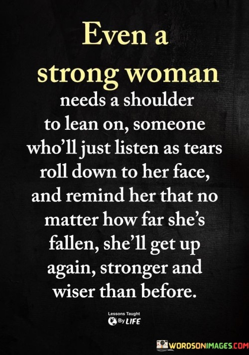 Even the strongest woman sometimes needs a shoulder to lean on – someone who will simply listen as tears roll down her face and remind her that no matter how far she has fallen, she will rise again stronger and wiser than before.

Strength doesn't mean never needing support; it means having the courage to seek it when needed. Every woman, no matter how resilient and independent, faces challenges and moments of vulnerability. In those times, having a caring and understanding person to lean on can make all the difference.

A listening ear and compassionate heart can provide comfort and reassurance, reminding her that she is not alone in her struggles. Knowing that someone believes in her and sees her true strength, even in her moments of weakness, empowers her to face life's trials with renewed determination.