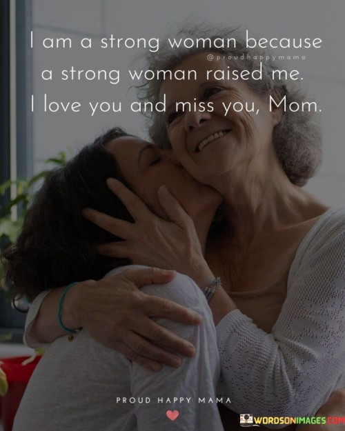 The statement reflects the deep gratitude and love for the strong woman who raised the speaker, likely their mother. I am a strong woman because a strong woman raised me. I love you and miss you, Mom."

The phrase pays tribute to the mother's influence and guidance in shaping the speaker's strength and character. It acknowledges the impact of having a strong female role model in their life, which has contributed to their own sense of resilience and determination.

The quote expresses love and longing for the mother, indicating that she is dearly missed. It serves as a heartfelt message of appreciation for the support and love provided by the mother, which has helped the speaker become the strong person they are today.