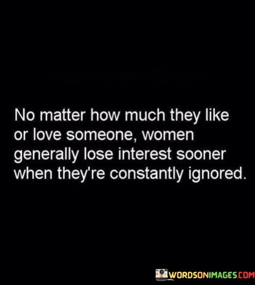 The statement highlights a common human tendency, particularly among women, to lose interest in someone they like or love when they experience consistent neglect or being ignored. No matter how much they like or love someone, women generally lose interest sooner when they're constantly ignored."

The phrase sheds light on the importance of communication and attention in relationships. It suggests that neglect or lack of attention can create emotional distance and ultimately lead to a decline in interest, even if there was a strong initial attraction or affection.

The quote does not generalize all women's experiences but rather acknowledges a prevalent pattern in some relationships. It emphasizes the significance of reciprocation and emotional connection to sustain a healthy and thriving connection between partners.