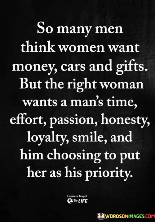 The statement challenges a common misconception that some men may have about what women want in a relationship. It emphasizes that the right woman desires more than material possessions; she values qualities such as effort, passion, honesty, loyalty, a genuine smile, and being chosen as a priority by her partner.

"So many men think women want money, cars, and gifts, but the right woman wants a man's time, effort, passion, honesty, loyalty, a genuine smile, and him choosing to put her as his priority."

The phrase sheds light on the importance of emotional connection and genuine care in a relationship. It suggests that material possessions are not the key to a meaningful and fulfilling partnership. Instead, the quote emphasizes the significance of quality time spent together, sincere efforts to understand and support each other, passion for life and each other's dreams, being truthful and loyal, showing genuine happiness, and making each other a top priority in life.