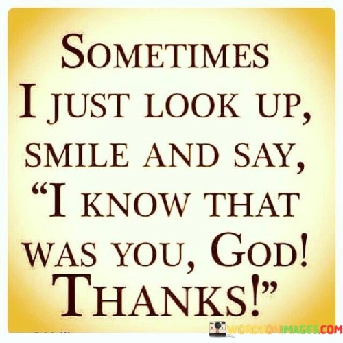 The quote "Sometimes I just look up, smile, and say, 'I know that was you, God. Thanks,'" beautifully expresses a sense of gratitude and connection with a higher power. It reflects a deep belief in divine intervention and the awareness of God's presence in the everyday moments of life.

This quote underscores the idea that, in times of joy, serendipity, or when things fall into place unexpectedly, we can attribute these moments to a divine hand at work. It encourages us to pause, acknowledge these instances, and offer thanks to God for the blessings and guidance we receive.

In essence, this quote encourages a sense of mindfulness and spiritual awareness in our daily lives. It reminds us that God's presence is not confined to religious rituals but can be felt in the ordinary moments, reminding us to be thankful for the beauty and grace that surrounds us.