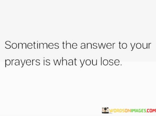 The quote "Sometimes the answer to your prayers is what you lose" highlights the complex and often unexpected ways in which life responds to our desires and requests. It suggests that sometimes, the very things we hold dear or wish for may need to be relinquished in order for us to grow, change, or receive something greater.

In the realm of faith and spirituality, this quote underscores the idea that divine wisdom may lead us down paths we didn't anticipate, which may involve letting go of attachments or comforts. It invites us to trust that what we lose might be a necessary step in our spiritual journey, even if it initially feels like a setback.

On a more personal level, this quote encourages us to reflect on the nature of our desires and the potential consequences of our prayers. It reminds us that not every answer to our prayers will manifest in a straightforward or expected manner, and sometimes, the loss we experience may ultimately pave the way for something more profound and fulfilling in our lives.