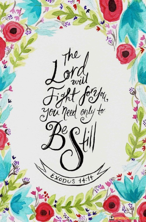 The quote "The Lord will fight for you; you need only to be still" is a powerful reminder of the idea that sometimes, in the face of challenges or adversity, we don't need to take matters into our own hands. Instead, we can place our trust in a higher power, symbolized here as "the Lord," to guide us and work on our behalf.

This quote reflects the concept of surrendering control and having faith in divine intervention. It encourages individuals to let go of anxiety and the need to constantly strive or struggle to overcome obstacles. Instead, it invites them to find inner peace and confidence in knowing that the universe or a higher power is actively working to support and protect them.

In essence, this quote teaches the value of patience, trust, and stillness in times of difficulty. It emphasizes that we don't always have to be in control or fight every battle on our own. Sometimes, the most profound solutions and interventions occur when we allow ourselves to be still, have faith, and trust in the guidance and support of a higher power.