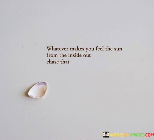 "Whatever makes you feel the sun from the inside out, chase that" is a quote that encourages individuals to prioritize activities, experiences, and pursuits that ignite their inner joy and radiate positivity.

The phrase "whatever makes you feel the sun from the inside out" metaphorically refers to things that bring about a profound sense of happiness, contentment, and warmth within a person. It suggests that we should seek out activities that resonate deeply with our passions, values, and inner desires, much like the sun's light warms us from within.

"Chase that" emphasizes the importance of actively pursuing those activities and experiences. The quote inspires us to follow our passions and invest time and effort into what brings us genuine fulfillment. It advocates for a life led by personal authenticity and the pursuit of happiness from within.

Ultimately, this quote promotes the idea of living a life in alignment with one's true self. It encourages us to identify and engage in activities that make us feel alive, energized, and connected to our inner light. By following what brings us joy, we create an environment that nurtures our well-being and allows us to radiate positivity outwardly.