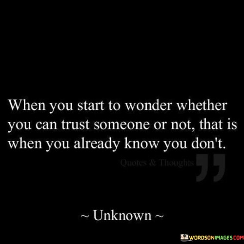 The quote "when you start to wonder whether you can trust someone or not, that is when you already know you don't" highlights the intuitive nature of trust assessment. It suggests that the mere doubt about someone's trustworthiness indicates an underlying lack of confidence in their intentions or actions.

The quote emphasizes the importance of intuition in gauging trustworthiness. When doubt creeps in, it signals that our instincts have detected inconsistencies or reasons for skepticism. Trust is often built on genuine feelings of security, and doubt serves as an early sign of potential problems.

Ultimately, the quote encourages us to heed our instincts. It reminds us to pay attention to our own feelings and perceptions in relationships. Doubt signifies an essential cue to assess the authenticity of a person's character, guiding us to make informed decisions about who to place our trust in.