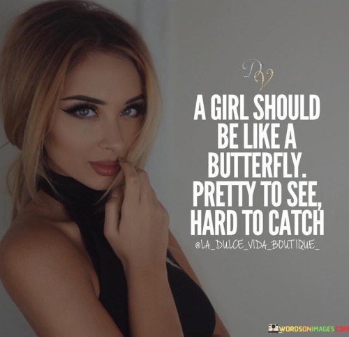 This quote uses the metaphor of a butterfly to describe the qualities a girl should possess. It suggests that a girl should be visually appealing, akin to the beauty of a butterfly. At the same time, she should be elusive or difficult to capture, like a butterfly in flight.

The comparison to a butterfly's beauty implies that a girl should be attractive and pleasing to the eye, radiating charm and grace. The notion of being hard to catch suggests a level of independence and a hint of mystery, as she cannot be easily controlled or possessed.

In essence, the quote celebrates the idea of a girl who is both captivating and free-spirited. It conveys the importance of maintaining a sense of self and not allowing others to overly possess or control her. It promotes the beauty of individuality and uniqueness, encouraging girls to embrace their charm while being empowered to make their own choices and decisions.