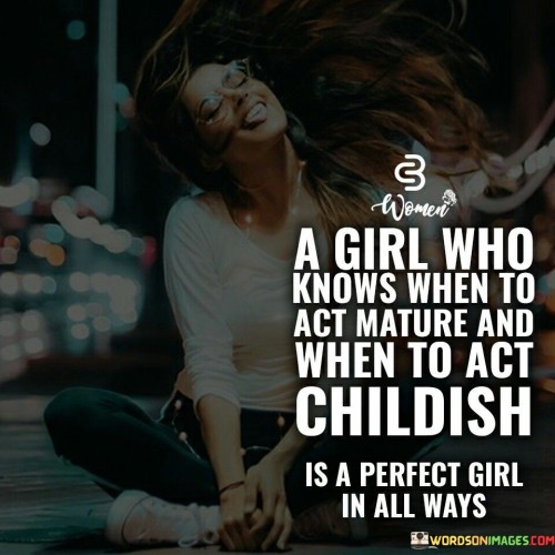 This quote praises the balance between maturity and playfulness in a girl, suggesting that one who knows when to act mature and when to embrace her inner child is considered perfect in all aspects.

It celebrates the idea that someone who can adapt their behavior appropriately in different situations shows emotional intelligence and versatility. Knowing when to be serious and responsible demonstrates maturity, while the ability to be lighthearted and playful reveals a carefree and joyful side.

Overall, the quote promotes the concept of a well-rounded individual who can navigate life's challenges with seriousness and also find joy and happiness in embracing their playful and childlike spirit. It recognizes the beauty of complexity and diversity in a person's personality, appreciating the harmonious blend of maturity and childlike wonder in creating a "perfect" girl in all ways.