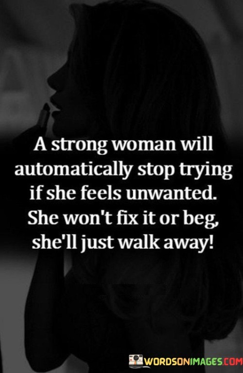 This quote portrays the strength and self-respect of a woman who values herself. It suggests that when a strong woman feels unwanted or unappreciated in a relationship, she will not waste time trying to fix things or begging for attention. Instead, she will assert her worth and choose to walk away from the situation.

The quote underscores the importance of recognizing one's value and not settling for less than they deserve. It promotes the idea that strong women prioritize their emotional well-being and will not stay in a situation that makes them feel unloved or unvalued.

By walking away from a situation where she feels unwanted, the strong woman exhibits courage and self-assurance. This action signals her unwillingness to accept anything less than a relationship where she is cherished and respected.