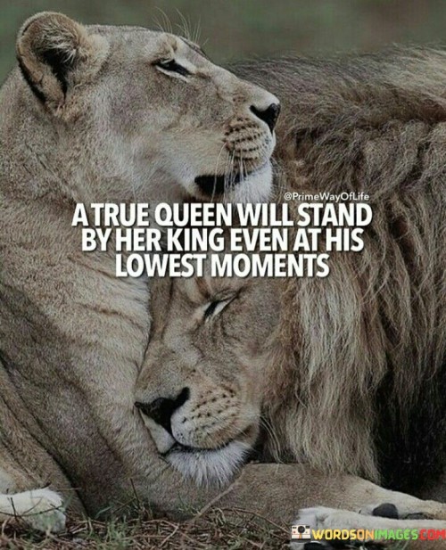 This quote conveys the idea of unwavering support and loyalty in a relationship. It suggests that a true queen, or a strong and devoted partner, will stand by her king, or her significant other, even during their most challenging and difficult times.

The quote emphasizes the importance of being there for a partner when they are going through tough moments, showing understanding, empathy, and encouragement. It reflects the idea that a strong and lasting relationship is built on mutual support and a willingness to be there for each other through thick and thin.

In essence, the quote celebrates the power of love and commitment, highlighting the strength that comes from standing united during difficult times. It encourages partners to be each other's pillars of support, fostering a deeper bond and a sense of security in the relationship.