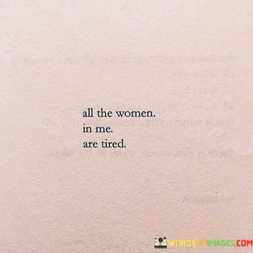 This statement expresses a feeling of exhaustion and weariness experienced by the speaker, representing different aspects of themselves as women. It could refer to various roles, responsibilities, or challenges that women often face in their personal and professional lives.

The phrase acknowledges the complexity of being a woman and the various roles they may take on—such as a daughter, sister, friend, partner, mother, or career professional. It also recognizes that these roles can be demanding and may lead to a sense of fatigue.

Additionally, the statement may reflect the emotional and mental toll that societal expectations and gender norms can have on women. It highlights the need for self-care, support, and empowerment to cope with the pressures and demands of life.