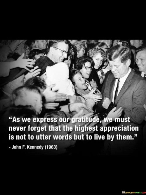 The quote "As We Express Our Gratitude, We Must Never Forget that the highest appreciation is not to utter words but to live by them" emphasizes the significance of actions over mere words. In the first paragraph, the quote highlights the importance of genuine gratitude. It suggests that while verbal expressions of thanks are important, they hold greater value when supported by actions that reflect true appreciation.

In the second paragraph, the quote delves into the concept of authenticity. It suggests that living out one's gratitude through actions speaks volumes about the sincerity of the sentiment. Demonstrating appreciation through deeds, kindness, and consideration validates the words spoken and strengthens relationships by reinforcing the credibility of one's emotions.

In the final paragraph, the quote invites self-reflection. It encourages individuals to assess their behavior in alignment with their expressed gratitude. By embodying gratitude in daily interactions, choices, and behaviors, one not only deepens their own character but also inspires others to do the same. The quote serves as a reminder that genuine appreciation is a way of life, best manifested through consistent and heartfelt actions.