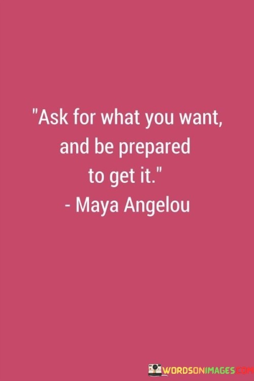 This quote emphasizes the importance of clarity, assertiveness, and readiness to accept the consequences of one's desires. It suggests that expressing your needs and wishes directly can lead to achieving your goals.

Asking for what you want involves clear communication and the ability to articulate your desires. By voicing your aspirations, you create an opportunity for others to understand your intentions and potentially assist you in achieving them.

Being prepared to get what you want implies both readiness and responsibility. It suggests that when your wishes are granted, you should be prepared to embrace the outcomes, whether they are positive or challenging. This mindset encourages proactive planning and a willingness to navigate the changes that come with realizing your desires.

In essence, the quote underscores the value of effective communication, self-awareness, and the courage to pursue your goals while acknowledging the potential outcomes, thereby empowering you to shape your own destiny.