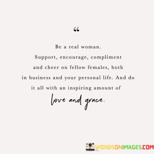 This quote emphasizes the importance of female empowerment and solidarity among women. It encourages women to uplift and empower each other in various aspects of life, whether it's in business, personal relationships, or any other endeavors.

Supporting other women means being there for them in times of need, offering a helping hand, and celebrating their successes. Encouraging them involves motivating and inspiring them to pursue their goals and dreams. Complimenting fellow females means recognizing and appreciating their talents, accomplishments, and unique qualities.

Cheering on other women means being genuinely happy for their achievements and being a source of positive energy in their lives. Doing all this with an inspiring amount of grace emphasizes the importance of being kind, considerate, and respectful in our interactions with others.