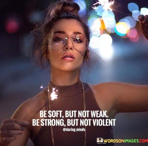 This quote advocates a balanced approach to strength. "Be soft but not weak" promotes compassion without compromising inner resilience. "Be strong but not violent" urges assertiveness without resorting to aggression. The quote encourages a harmonious blend of qualities, fostering effective communication and positive impact while maintaining personal integrity.

"Soft but not weak" highlights emotional intelligence. It signifies gentleness without vulnerability. "Strong but not violent" emphasizes using power responsibly. The quote underscores the power of emotional and physical self-control, enabling individuals to navigate challenges with grace and integrity.

Ultimately, the quote champions a holistic understanding of strength. It encourages embodying qualities that reflect both empathy and firmness, enhancing interpersonal relationships and personal effectiveness. By striking this balance, individuals become agents of positive change, navigating complexities with integrity and compassion.