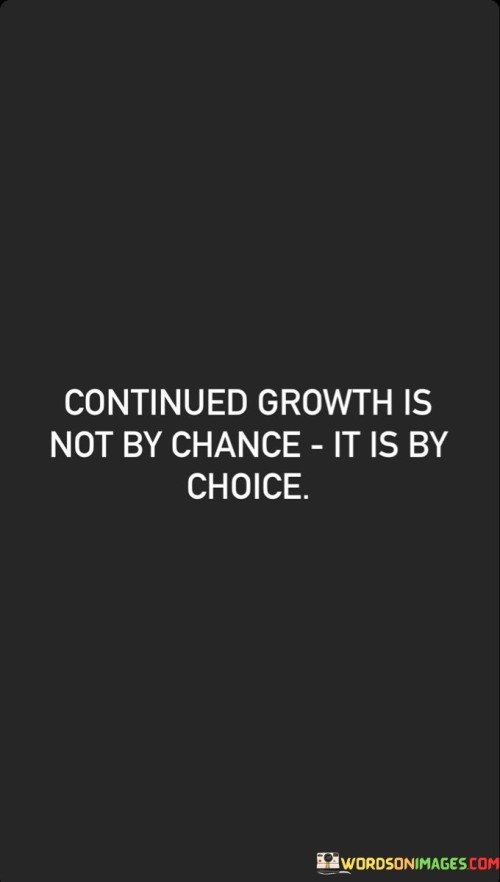 This quote highlights the deliberate nature of personal development. "Continued growth" signifies progress. "Not by chance" dismisses luck. "By choice" underscores intentional decisions. It emphasizes that evolving and learning require proactive decisions to pursue opportunities, fostering a mindset of self-improvement and a commitment to lifelong learning.

Growth stems from intentional actions. "Continued growth" symbolizes progress. "Not by chance" counters randomness. The quote advocates for active participation in one's journey, encouraging individuals to seize opportunities, acquire new skills, and embrace change as a conscious choice for personal advancement.

Ultimately, the quote champions empowerment. It prompts self-responsibility. By acknowledging growth as a result of purposeful decisions, individuals cultivate a proactive mindset. They recognize the agency they have in shaping their path, making deliberate choices that lead to continuous self-improvement and a more fulfilling life.