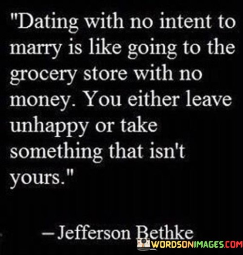 This quote criticizes casual relationships. "Dating with no intent to marry" suggests insincerity. "Going to grocery with no money" symbolizes unpreparedness. "Leave unhappy or take something that isn't yours" contrasts dissatisfaction or immorality. It underscores the importance of respectful and purposeful dating, avoiding hurt feelings or unethical behavior.

Dating should reflect genuine intentions. "Dating with no intent to marry" underscores authenticity. "Going to grocery with no money" parallels unpreparedness. The quote encourages individuals to engage in relationships with sincerity, highlighting the potential for emotional harm or ethical transgressions when intentions are unclear or dishonest.

Ultimately, the quote champions respect and integrity. It promotes the idea that dating should align with sincere intentions. By fostering honest connections and considering the well-being of all parties involved, individuals prioritize emotional well-being and ethical conduct, contributing to healthy relationships and positive personal growth.