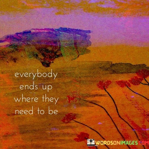 This quote underscores life's natural course. "Everybody ends up" reflects destiny. "Where they need to be" signifies purpose. It suggests that despite twists and turns, life's journey ultimately leads individuals to the places, experiences, and lessons that align with their personal growth and fulfillment.

Life's path aligns with individual growth. "Everybody ends up" implies destiny. "Where they need to be" relates to purpose. The quote promotes trust in life's unfolding, encouraging individuals to embrace their unique journey, recognizing that even challenges contribute to personal evolution and the fulfillment of their life's purpose.

Ultimately, the quote champions trust in life's wisdom. It emphasizes surrender to the journey. By acknowledging that life's course is guided by a larger plan, individuals find solace in the idea that challenges and triumphs alike contribute to their personal development, fostering resilience and a sense of purpose.