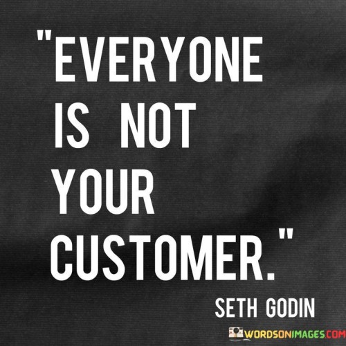 This concise quote delivers a crucial lesson in business and life. In the first paragraph, it conveys a simple yet powerful message that not every individual is a potential customer. This concept is fundamental in marketing and sales, emphasizing the importance of defining and targeting specific audiences rather than attempting to appeal to everyone. Recognizing that there are distinct segments of people with diverse needs and preferences helps businesses tailor their products or services effectively.

The second paragraph emphasizes the value of understanding your target audience and their unique characteristics. Rather than spreading resources thin trying to attract everyone, focusing on a specific customer base allows for more precise and tailored marketing strategies. By identifying the ideal customers, businesses can create offerings that align with their needs, increasing the chances of attracting loyal clients and establishing a strong brand presence in the market.

The third paragraph reinforces the significance of quality over quantity. It encourages businesses to prioritize delivering value to their core customers rather than trying to cater to a broad but ill-defined market. By concentrating efforts on satisfying the needs of their target audience, companies can foster stronger relationships, build customer loyalty, and ultimately achieve greater success in their endeavors. Understanding that everyone is not their customer enables businesses to allocate resources wisely, leading to better outcomes and sustainable growth.