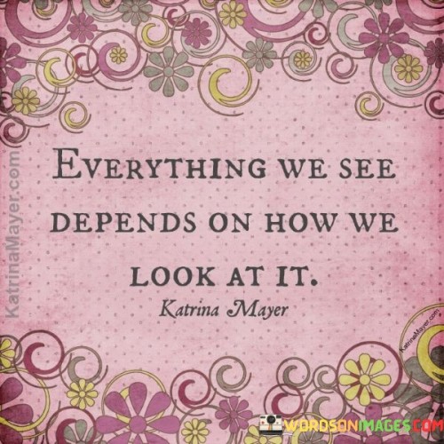 This insightful quote reflects the idea that our perception of the world is deeply influenced by our perspective. In the first paragraph, it emphasizes that what we see is not an absolute truth but rather a result of our unique way of looking at things. Our experiences, beliefs, and emotions shape our lens of perception, causing us to interpret events and situations in distinct ways.

The second paragraph delves into the significance of adopting a flexible and open-minded approach to viewing the world. Recognizing that there are multiple valid viewpoints allows us to appreciate diversity and complexity. It encourages empathy, as we understand that others may see things differently based on their own life experiences and cultural backgrounds.

In the third paragraph, the quote inspires us to challenge our preconceptions and biases continually. By consciously exploring different perspectives, we can gain a more comprehensive and nuanced understanding of reality. It encourages lifelong learning and a willingness to evolve our viewpoints as we encounter new information and encounter diverse individuals and cultures. Embracing the notion that everything we see depends on how we look at it empowers us to become more empathetic, compassionate, and well-rounded individuals.