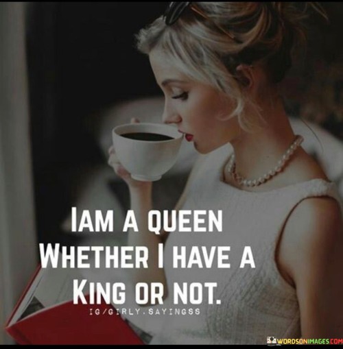 "I am a queen" asserts the speaker's self-confidence and self-assurance. It implies that they see themselves as regal, strong, and powerful, deserving of respect and admiration.

"Whether I have a king or not" emphasizes that the speaker's worth is not defined by their relationship status or the presence of a romantic partner. They are complete and whole on their own, and their identity as a queen stands independently of any relationship.

The quote promotes the idea of self-love and self-sufficiency, encouraging individuals to recognize and appreciate their own value and worthiness. It sends a message of empowerment, reminding people that they can be strong, confident, and regal regardless of their relationship status.