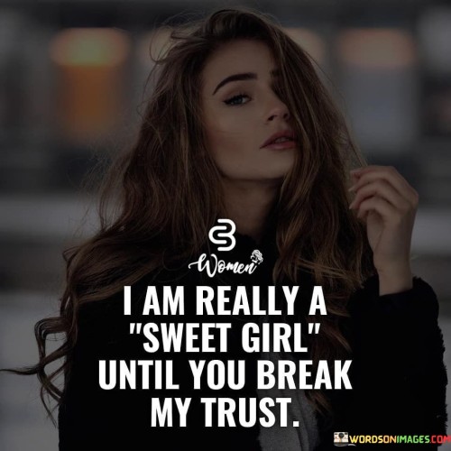 "I am really a sweet girl" portrays the speaker as someone who is generally kind, compassionate, and understanding. They have a sweet and amiable nature, which likely extends to their interactions with others.

"Until you break my trust" indicates that this sweetness is conditional. When someone betrays or breaks the speaker's trust, their demeanor changes. They become guarded and cautious, as a natural response to protect themselves from further harm.

The quote emphasizes the importance of trust in the speaker's relationships. It suggests that trust is a foundational aspect of their interactions with others, and once it is damaged, their attitude towards that person may undergo a significant shift.