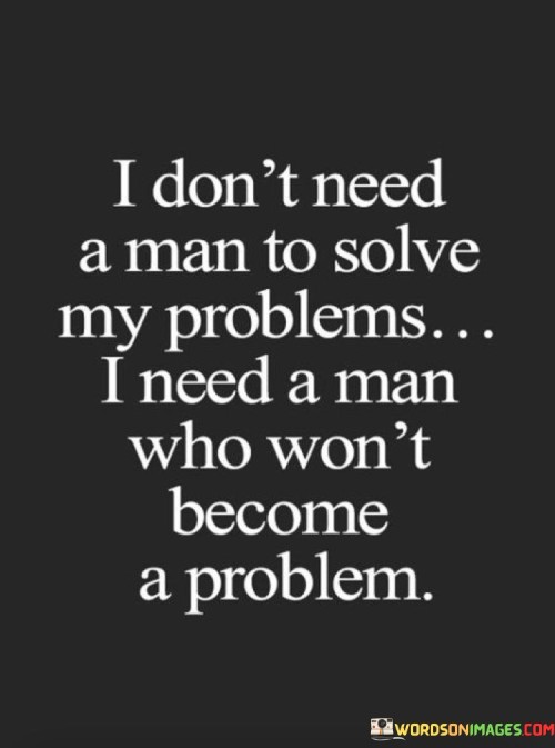 This quote emphasizes the importance of choosing a partner who adds value to one's life rather than being a source of problems or complications. It conveys a sense of independence and self-reliance, suggesting that the person does not seek a man to solve their problems but rather desires a partner who is supportive and understanding.

The quote implies that a healthy and fulfilling relationship involves mutual respect and the absence of toxicity. It prioritizes the need for a partner who complements and enhances one's life rather than one who creates difficulties or becomes a burden.

In essence, the quote promotes the idea that a positive and loving partnership is one where both individuals support each other's growth and well-being. It encourages individuals to be discerning in their choice of a partner, seeking someone who contributes positively to their life rather than someone who adds complications or becomes a problem.