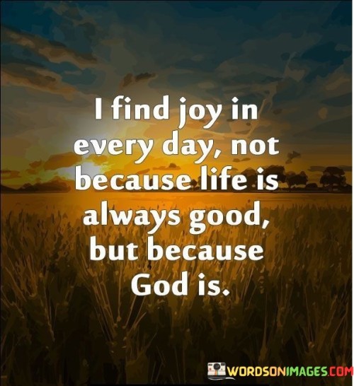 At its core, this quote suggests that genuine joy and contentment can be found by recognizing and appreciating the presence of God in one's life. It emphasizes the idea that God's goodness and love are unwavering, regardless of the ups and downs of life.

This quote serves as a reminder that joy is not solely dependent on external circumstances but can also be rooted in one's faith and spiritual connection. It encourages individuals to shift their focus from the difficulties they may face to the goodness and blessings that come from their relationship with God.

In essence, "I find joy in every day not because life is always good but because God is" invites individuals to cultivate a mindset of gratitude and joy by acknowledging the constant presence of God's goodness and love, even in the face of life's challenges and uncertainties.