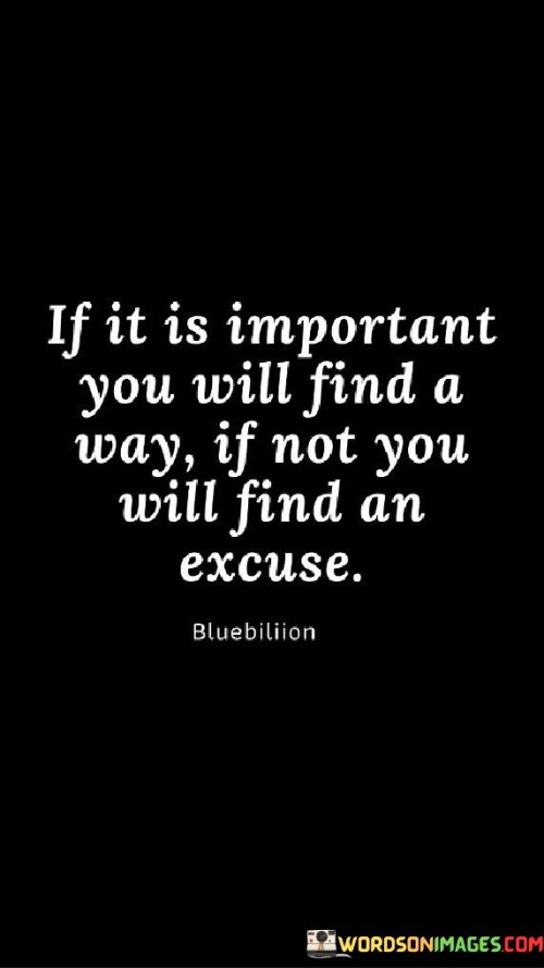 This quote highlights determination and priorities. "If it is important" signifies significance. "You will find a way" implies resourcefulness. It suggests that when something holds true importance, individuals are driven to overcome obstacles, demonstrating their commitment and finding solutions to achieve their goals.

Priorities drive action. "If it is important" reflects significance. "You will find an excuse" alludes to avoidance. The quote champions the power of priorities in shaping behavior, encouraging individuals to assess their choices and actions, and recognize whether their commitment aligns with the importance of the task or goal.

Ultimately, the quote champions accountability. It underscores personal responsibility. By acknowledging the role of priorities in decision-making, individuals are empowered to assess their motivations and actions, fostering a mindset of ownership and determination, and focusing their efforts on endeavors that truly matter to them.