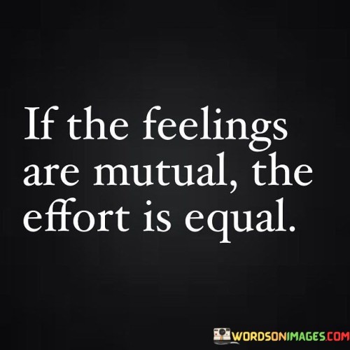 This quote highlights reciprocity in relationships. "If the feelings are mutual" alludes to shared emotions. "The effort is equal" signifies balanced commitment. It emphasizes that in healthy relationships, both parties contribute equally, showing genuine interest and investing effort to nurture the connection, ensuring mutual respect and fulfillment.

Shared feelings fuel balanced effort. "If the feelings are mutual" reflects emotional alignment. "The effort is equal" signifies equilibrium. The quote champions the importance of harmonious dynamics, encouraging individuals to evaluate relationships where effort is imbalanced, striving for connections where both parties contribute to a fulfilling partnership.

Ultimately, the quote champions relationship equity. It underscores the significance of shared commitment. By aligning emotions with mutual effort, individuals foster connections built on understanding, respect, and shared responsibility, contributing to healthy, fulfilling relationships that thrive through balanced give and take.