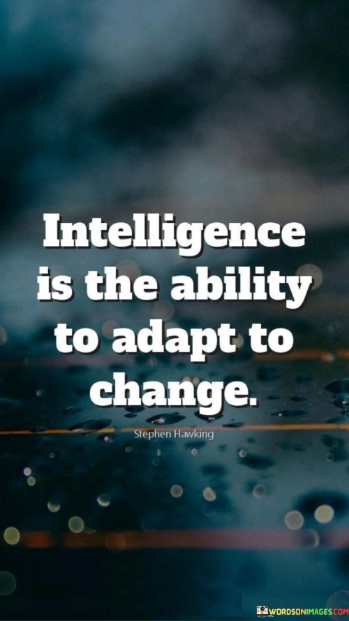 This quote defines intelligence. "Intelligence is the ability" implies skill. "To adapt to change" signifies flexibility. It highlights that true intelligence isn't just about knowledge, but the capacity to adjust and thrive in ever-changing circumstances, demonstrating resilience and resourcefulness in the face of challenges.

Adaptability defines true intelligence. "Intelligence is the ability" underscores skill. "To adapt to change" reflects flexibility. The quote champions the importance of dynamic thinking and problem-solving, emphasizing the value of individuals who can navigate complex situations with agility and respond effectively to evolving environments.

Ultimately, the quote champions practical intelligence. It underscores adaptability's significance. By recognizing that intelligence is more than static knowledge, individuals prioritize developing a skill set that allows them to embrace change, navigate uncertainty, and thrive in a rapidly evolving world, contributing to personal growth and success.