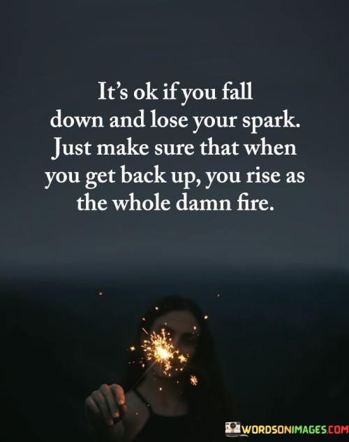 This quote encourages resilience. "It's ok if you fall down" acknowledges setbacks. "Lose your spark" implies a temporary setback. "When you get back up" alludes to recovery. It emphasizes the importance of not letting failure define you, but instead using it as a catalyst for a stronger comeback.

Failure fuels triumphant comebacks. "It's ok if you fall down" reflects resilience. "Rise as the whole damn fire" signifies a powerful resurgence. The quote champions the idea that setbacks can provide valuable lessons, motivating individuals to channel their inner strength and determination to rise stronger and more vibrant than before.

Ultimately, the quote champions personal growth. It underscores the resilience's significance. By promoting the view that setbacks are an integral part of the journey, individuals are inspired to embrace challenges, persevere through adversity, and emerge with renewed determination, transforming setbacks into opportunities for growth and success.