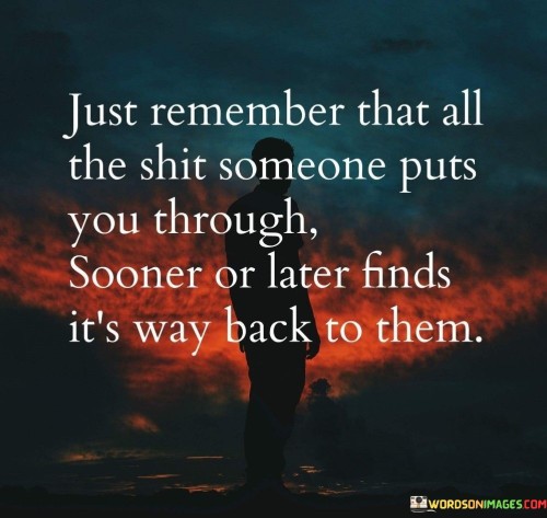 This quote reflects the concept of consequences. "All the shit someone puts you through" signifies negative actions. "Finds its way back to them" implies retribution. It suggests that harmful behavior and mistreatment eventually catch up with those who perpetrate them, highlighting the idea of karma or the natural consequences of one's actions.

Negative actions invite repercussions. "All the shit someone puts you through" reflects mistreatment. "Finds its way back to them" implies consequences. The quote champions the principle that harmful actions have a way of affecting the perpetrators, reminding individuals to focus on their own integrity and treat others with respect.

Ultimately, the quote champions accountability. It underscores the concept of cause and effect. By acknowledging the interconnectedness of actions and their outcomes, individuals are encouraged to prioritize ethical behavior, fostering a sense of responsibility and promoting a more just and harmonious world.