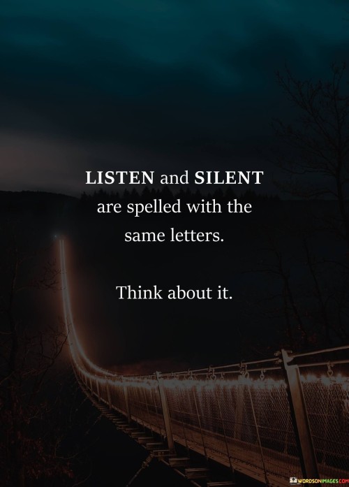 This quote highlights wordplay and communication. "Listen" and "silent" share letters. It suggests a connection between attentive listening and the absence of words. The quote prompts reflection on the contrast between active listening, where understanding is gained, and silence, which can convey profound meaning without words.

Shared letters imply a deeper connection. "Listen" and "silent" align linguistically. The quote champions the idea that attentive listening can lead to understanding and insight, and that sometimes silence holds a powerful message, encouraging individuals to value both active engagement and moments of quiet contemplation.

Ultimately, the quote promotes mindful communication. It underscores the importance of balance. By pointing out the shared letters between "listen" and "silent," individuals are prompted to consider the significance of both verbal expression and receptive silence, fostering more effective and meaningful interactions in their relationships.