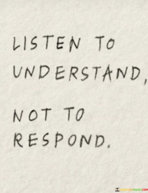 This quote emphasizes active listening. "Listen to understand" suggests empathy. "Not to respond" highlights patience. It encourages individuals to focus on comprehending others' perspectives rather than rushing to offer their own input, promoting more meaningful conversations and fostering deeper connections through genuine understanding.

Empathetic listening fosters meaningful connections. "Listen to understand" implies empathy. "Not to respond" reflects patience. The quote champions the idea that true communication involves genuinely engaging with others' thoughts and emotions, rather than solely aiming to assert one's viewpoint, encouraging more authentic and enriching interactions.

Ultimately, the quote promotes effective communication. It underscores the value of empathy. By advocating for attentive listening with the intent to understand, individuals can bridge gaps in understanding, resolve conflicts, and build stronger relationships based on mutual respect and shared understanding.